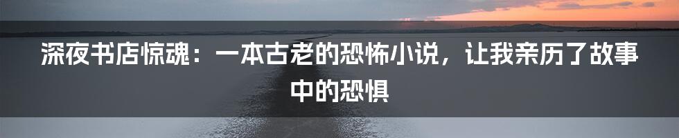 深夜书店惊魂:一本古老的恐怖小说,让我亲历了故事中的恐惧
