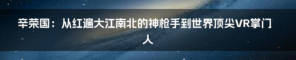 辛荣国:从红遍大江南北的神枪手到世界顶尖VR掌门人