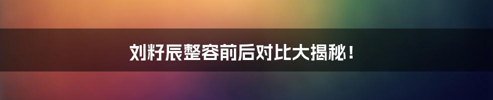 刘籽辰整容前后对比大揭秘!
