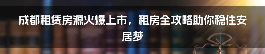 成都租赁房源火爆上市,租房全攻略助你稳住安居梦