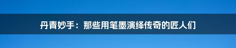 丹青妙手:那些用笔墨演绎传奇的匠人们