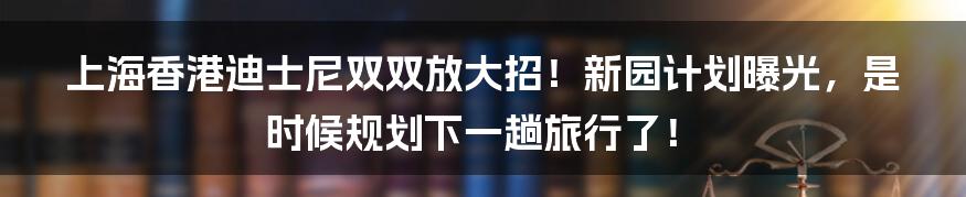 上海香港迪士尼双双放大招!新园计划曝光,是时候规划下一趟旅行了!