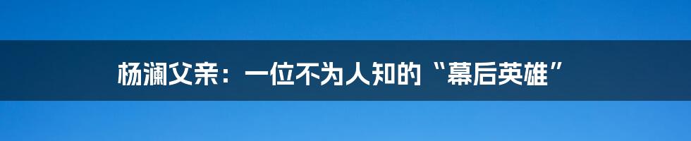 杨澜父亲:一位不为人知的“幕后英雄”