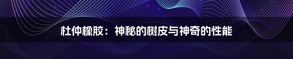 杜仲橡胶:神秘的树皮与神奇的性能