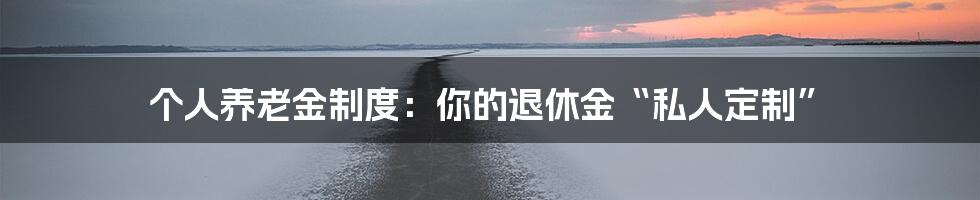 个人养老金制度:你的退休金“私人定制”