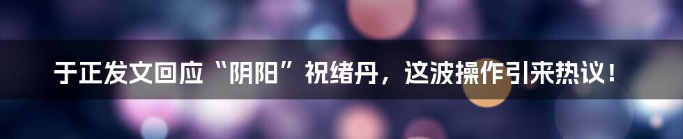 于正发文回应“阴阳”祝绪丹,这波操作引来热议!
