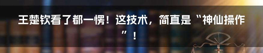 王楚钦看了都一愣!这技术,简直是“神仙操作”!