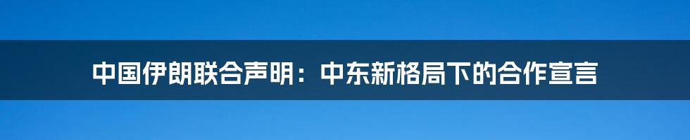 中国伊朗联合声明:中东新格局下的合作宣言
