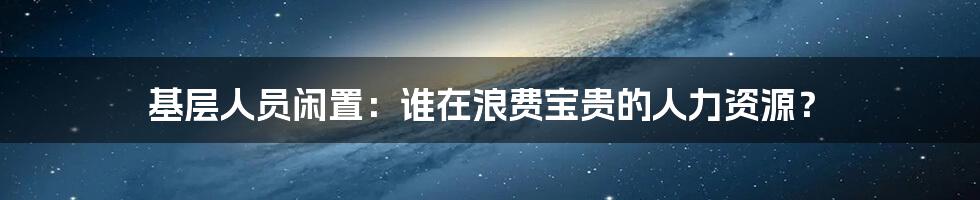 基层人员闲置:谁在浪费宝贵的人力资源?