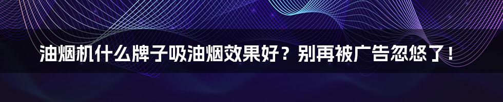 油烟机什么牌子吸油烟效果好？别再被广告忽悠了！
