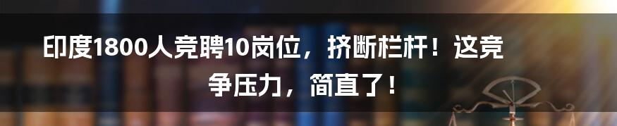 印度1800人竞聘10岗位,挤断栏杆!这竞争压力,简直了!