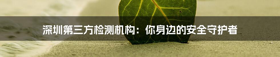 深圳第三方检测机构:你身边的安全守护者