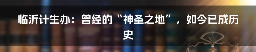 临沂计生办:曾经的“神圣之地”,如今已成历史