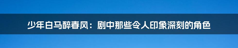 少年白马醉春风:剧中那些令人印象深刻的角色