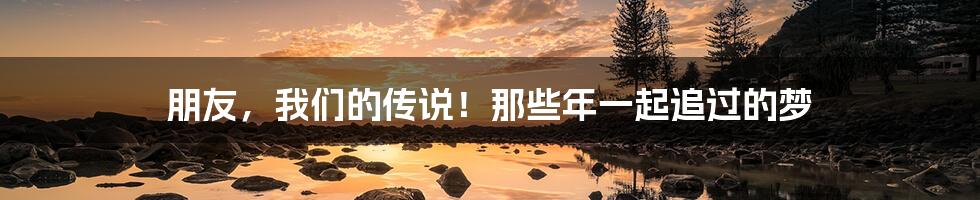 朋友,我们的传说!那些年一起追过的梦