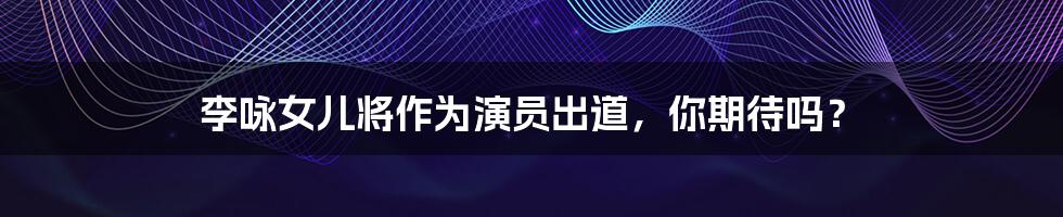 李咏女儿将作为演员出道,你期待吗?