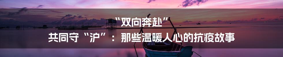 “双向奔赴” 共同守“沪”:那些温暖人心的抗疫故事