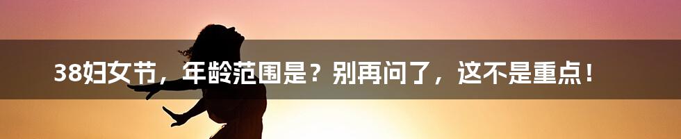 38妇女节,年龄范围是?别再问了,这不是重点!