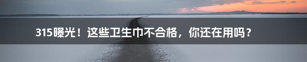 315曝光!这些卫生巾不合格,你还在用吗?