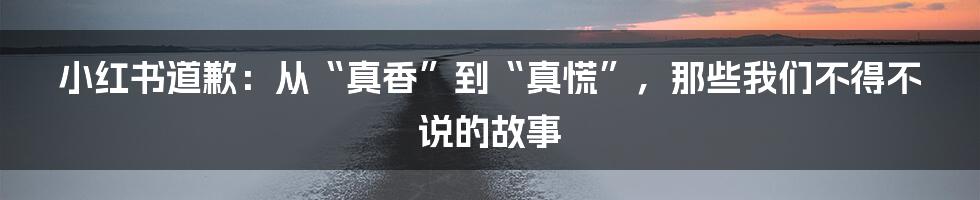 小红书道歉:从“真香”到“真慌”,那些我们不得不说的故事