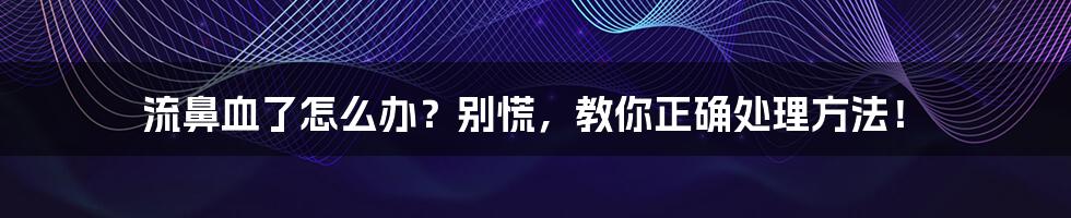 流鼻血了怎么办?别慌,教你正确处理方法!