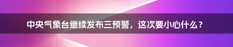 中央气象台继续发布三预警,这次要小心什么?