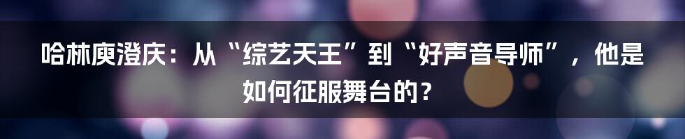 哈林庾澄庆:从“综艺天王”到“好声音导师”,他是如何征服舞台的?