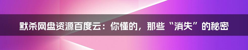 默杀网盘资源百度云:你懂的,那些“消失”的秘密
