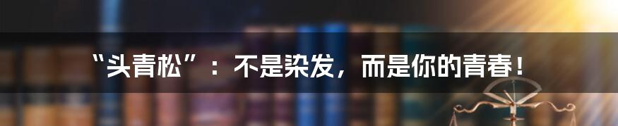 “头青松”:不是染发,而是你的青春!