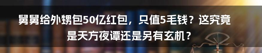 舅舅给外甥包50亿红包，只值5毛钱？这究竟是天方夜谭还是另有玄机？