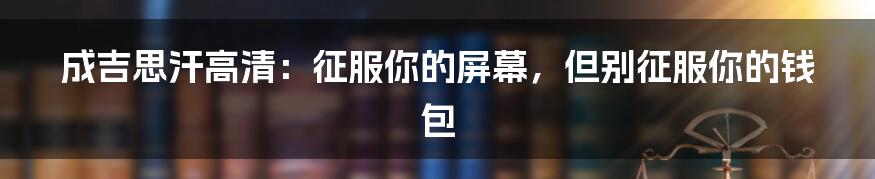 成吉思汗高清:征服你的屏幕,但别征服你的钱包
