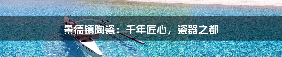 景德镇陶瓷：千年匠心，瓷器之都
