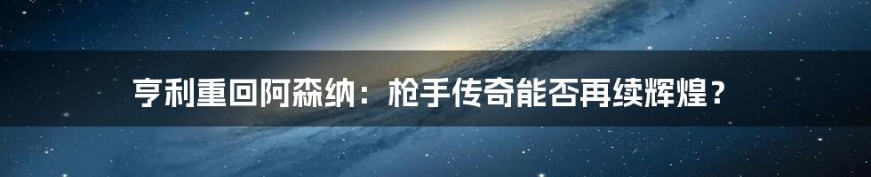 亨利重回阿森纳:枪手传奇能否再续辉煌?