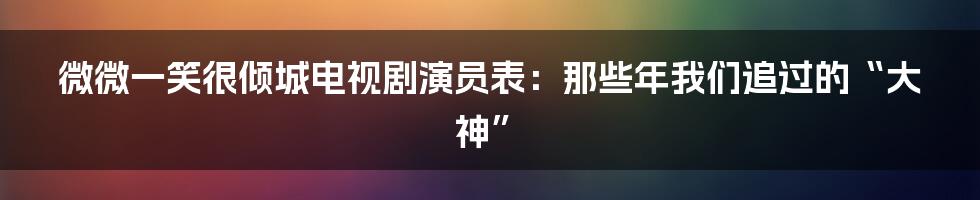 微微一笑很倾城电视剧演员表:那些年我们追过的“大神”