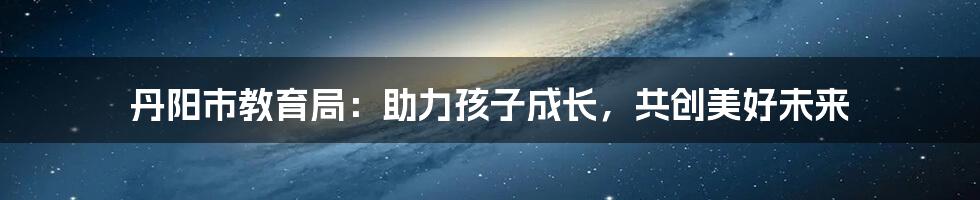 丹阳市教育局:助力孩子成长,共创美好未来