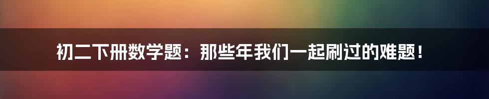 初二下册数学题:那些年我们一起刷过的难题!