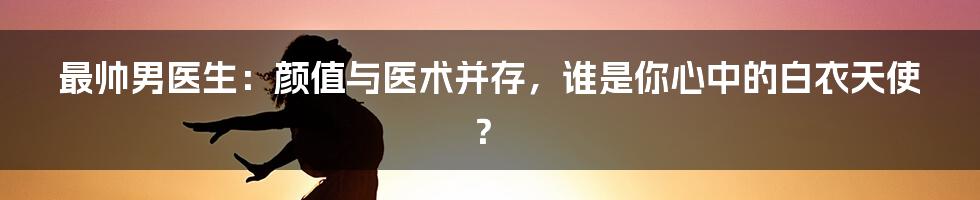 最帅男医生：颜值与医术并存，谁是你心中的白衣天使？