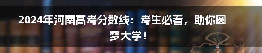 2024年河南高考分数线:考生必看,助你圆梦大学!