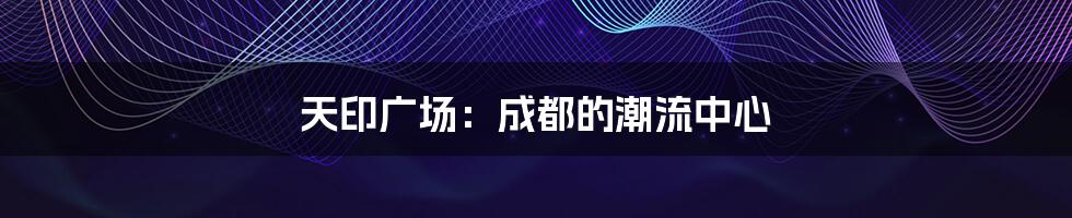 天印广场:成都的潮流中心