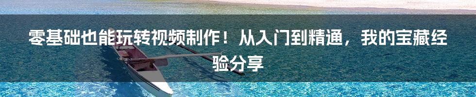 零基础也能玩转视频制作！从入门到精通，我的宝藏经验分享