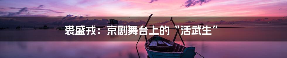 裘盛戎:京剧舞台上的“活武生”