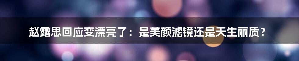 赵露思回应变漂亮了:是美颜滤镜还是天生丽质?