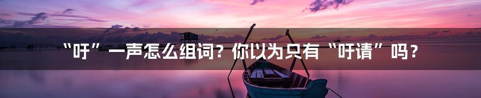 “吁”一声怎么组词?你以为只有“吁请”吗?