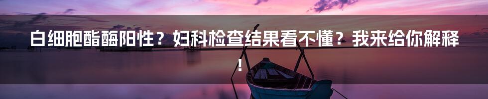白细胞酯酶阳性?妇科检查结果看不懂?我来给你解释!