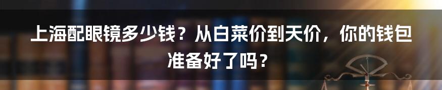 上海配眼镜多少钱?从白菜价到天价,你的钱包准备好了吗?