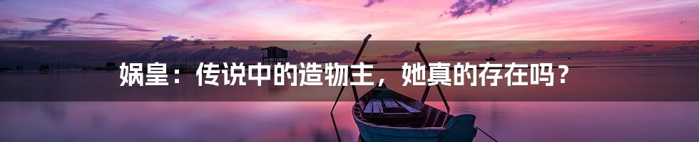 娲皇:传说中的造物主,她真的存在吗?
