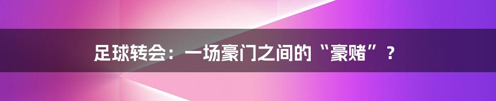足球转会:一场豪门之间的“豪赌”?