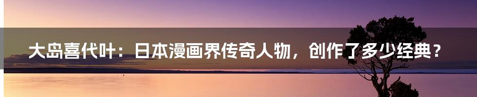 大岛喜代叶:日本漫画界传奇人物,创作了多少经典?