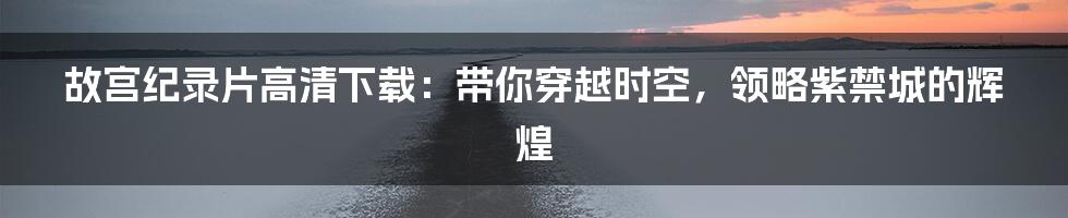 故宫纪录片高清下载：带你穿越时空，领略紫禁城的辉煌
