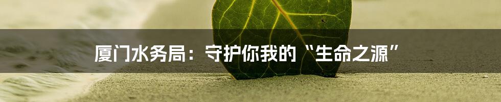 厦门水务局:守护你我的“生命之源”